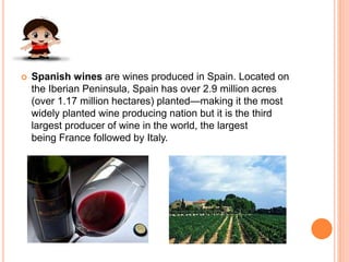  Spanish wines are wines produced in Spain. Located on
the Iberian Peninsula, Spain has over 2.9 million acres
(over 1.17 million hectares) planted—making it the most
widely planted wine producing nation but it is the third
largest producer of wine in the world, the largest
being France followed by Italy.
 