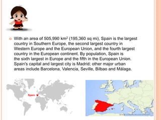  With an area of 505,990 km2 (195,360 sq mi), Spain is the largest
country in Southern Europe, the second largest country in
Western Europe and the European Union, and the fourth largest
country in the European continent. By population, Spain is
the sixth largest in Europe and the fifth in the European Union.
Spain's capital and largest city is Madrid; other major urban
areas include Barcelona, Valencia, Seville, Bilbao and Málaga.
 