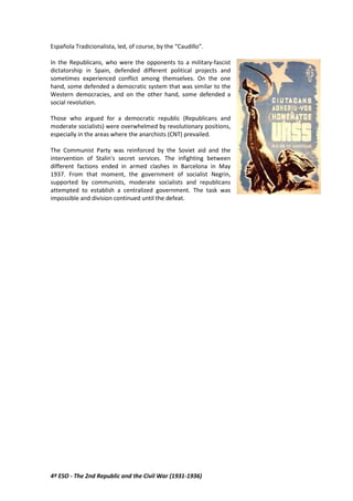 4º ESO - The 2nd Republic and the Civil War (1931-1936)
Española Tradicionalista, led, of course, by the “Caudillo”.
In the Republicans, who were the opponents to a military-fascist
dictatorship in Spain, defended different political projects and
sometimes experienced conflict among themselves. On the one
hand, some defended a democratic system that was similar to the
Western democracies, and on the other hand, some defended a
social revolution.
Those who argued for a democratic republic (Republicans and
moderate socialists) were overwhelmed by revolutionary positions,
especially in the areas where the anarchists (CNT) prevailed.
The Communist Party was reinforced by the Soviet aid and the
intervention of Stalin's secret services. The infighting between
different factions ended in armed clashes in Barcelona in May
1937. From that moment, the government of socialist Negrin,
supported by communists, moderate socialists and republicans
attempted to establish a centralized government. The task was
impossible and division continued until the defeat.
 