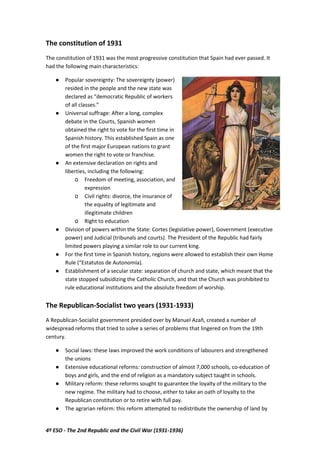 4º ESO - The 2nd Republic and the Civil War (1931-1936)
The constitution of 1931
The constitution of 1931 was the most progressive constitution that Spain had ever passed. It
had the following main characteristics:
● Popular sovereignty: The sovereignty (power)
resided in the people and the new state was
declared as “democratic Republic of workers
of all classes.”
● Universal suffrage: After a long, complex
debate in the Courts, Spanish women
obtained the right to vote for the first time in
Spanish history. This established Spain as one
of the first major European nations to grant
women the right to vote or franchise.
● An extensive declaration on rights and
liberties, including the following:
o Freedom of meeting, association, and
expression
o Civil rights: divorce, the insurance of
the equality of legitimate and
illegitimate children
o Right to education
● Division of powers within the State: Cortes (legislative power), Government (executive
power) and Judicial (tribunals and courts). The President of the Republic had fairly
limited powers playing a similar role to our current king.
● For the first time in Spanish history, regions were allowed to establish their own Home
Rule (“Estatutos de Autonomía).
● Establishment of a secular state: separation of church and state, which meant that the
state stopped subsidizing the Catholic Church, and that the Church was prohibited to
rule educational institutions and the absolute freedom of worship.
The Republican-Socialist two years (1931-1933)
A Republican-Socialist government presided over by Manuel Azañ, created a number of
widespread reforms that tried to solve a series of problems that lingered on from the 19th
century.
● Social laws: these laws improved the work conditions of labourers and strengthened
the unions
● Extensive educational reforms: construction of almost 7,000 schools, co-education of
boys and girls, and the end of religion as a mandatory subject taught in schools.
● Military reform: these reforms sought to guarantee the loyalty of the military to the
new regime. The military had to choose, either to take an oath of loyalty to the
Republican constitution or to retire with full pay.
● The agrarian reform: this reform attempted to redistribute the ownership of land by
 
