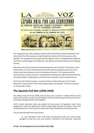 4º ESO - The 2nd Republic and the Civil War (1931-1936)
The new government, after passing an amnesty of the thousands of prisoners detained in the
aftermath of the 1934 uprising, resumed the political reforms of the first two years of the
Republic. The new government brought back the agrarian reform, reestablished the Catalonian
Home Rule, and they began the debate over new autonomy statutes of Galicia and the Basque
Country.
Meanwhile, the social environment was becoming more and more tense. The workers on the
left had taken on a more revolutionary slant and the right was seeking a way to carry out a
military coup that would put an end to the democratic system. The moderates and the
democrats were trying to maintain a constitutional and democratic regime but found that they
were quite helpless in fighting the current that was carrying the country towards civil war.
From the month of April onwards, a number of violent clashes took place on the streets.
Meanwhile, a great section of the military plotted against the Republic. The democracy lived
its last few days in Spain.
The Spanish Civil War (1936-1939)
The military coup (17-19 July 1936), led by Franco, was successful in taking control of some
areas of the country, but key areas like Madrid, Catalonia and the Basque Country remained in
the hands of the government of the Republic.
Amid a brutal repression, Spain was divided into two zones: the Republican zone (“zona
republicana”), where the government tried to impose legal authority to workers' militia, and
the Nationalist zone (“zona nacional”), where the military established a harsh dictatorship.
The war went through three major phases:
● July 1935-March 1937. With Hitler and Mussolini’s help, the military rebels
managed to bring the army units located in Morocco to the peninsula. Important
 