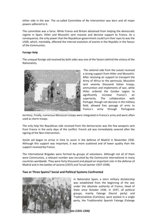 4º ESO - The 2nd Republic and the Civil War (1931-1936)
either side in the war. The so-called Committee of No Intervention was born and all major
powers adhered to it.
The committee was a farce. While France and Britain abstained from helping the democratic
regime in Spain, Hitler and Mussolini sent massive and decisive support to Franco. As a
consequence, the only power that the Republican government could turn their eyes to was the
USSR, which, inevitably, affected the internal evolution of events in the Republic in the favour
of the Communists.
Foreign Help
The unequal foreign aid received by both sides was one of the factors behind the victory of the
Nationalists.
The national side from the outset received
a strong support from Hitler and Mussolini.
After receiving air support to transport the
Army of Africa to the peninsula, Mussolini
sent seventy thousand Italian troops,
ammunition and implements of war, while
Hitler ordered the Condor Legion to
significantly increase Franco’s air
superiority. The collaboration with
Portugal, though not decisive in the military
field, allowed free passage of arms to
Franco´s army through Portuguese
territory. Finally, numerous Moroccan troops were integrated in Franco's army and were often
used as storm troops.
The only help the Republican side received from the democracies was the few weapons sent
from France in the early days of the conflict. French aid was immediately severed after the
signing of the Non-Intervention.
Soviet aid began to arrive in time to assist in the defense of Madrid in November 1936.
Although this support was important, it was more scattered and of lower quality than the
support received by Franco.
The International Brigades were formed by groups of volunteers. Although not all of them
were Communists, a relevant number was recruited by the Communist International in many
countries worldwide. They were forty thousand and played an important role in the defense of
Madrid and in the battles of Jarama (1937) and Teruel (winter 1937-1938).
Two or Three Spains? Social and Political Systems Confronted
In Nationalist Spain, a stern military dictatorship
was established from the beginning of the war
under the absolute authority of Franco, Head of
State since October 1936. In 1937, all political
groups, mainly Falange (fascist party) and
Tradicionalistas (Carlistas), were pooled in a single
party, the Traditionalist Spanish Falange (Falange
 