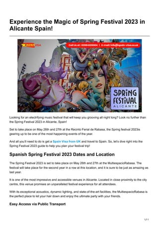 1/11
Experience the Magic of Spring Festival 2023 in
Alicante Spain!
Looking for an electrifying music festival that will keep you grooving all night long? Look no further than
the Spring Festival 2023 in Alicante, Spain!
Set to take place on May 26th and 27th at the Recinto Ferial de Rabasa, the Spring festival 2023is
gearing up to be one of the most happening events of the year.
And all you’ll need to do is get a Spain Visa from UK and travel to Spain. So, let’s dive right into the
Spring Festival 2023 guide to help you plan your festival trip!
Spanish Spring Festival 2023 Dates and Location
The Spring Festival 2023 is set to take place on May 26th and 27th at the MultiespacioRabasa. The
festival will take place for the second year in a row at this location, and it is sure to be just as amazing as
last year.
It is one of the most impressive and accessible venues in Alicante. Located in close proximity to the city
centre, this venue promises an unparalleled festival experience for all attendees.
With its exceptional acoustics, dynamic lighting, and state-of-the-art facilities, the MultiespacioRabasa is
the perfect place to let your hair down and enjoy the ultimate party with your friends.
Easy Access via Public Transport
 