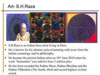 Art- S.H.Raza
 S.H.Raza is an Indian born artist living in Paris.
 He is known for his abstract style of painting with icons form the
Indian cosmology and its philosophy.
 He became the priciest Indian artist on 10th June 2010 when his
work “Saurashtra” was sold for Euro 2 million plus.
 He has been awarded the Padma Shree, Padma Bhushan and the
Padma Vibhushan (The fourth, third and second highest civilian
award.
 
