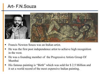 Art- F.N.Souza
 Francis Newton Souza was an Indian artist.
 He was the first post independence artist to achieve high recognition
in the west.
 He was a founding member of the Progressive Artists Group Of
Mumbai
 His famous painting is “Birth” which was sold for $ 2.5 Million and
it set a world record of the most expensive Indian painting.
 