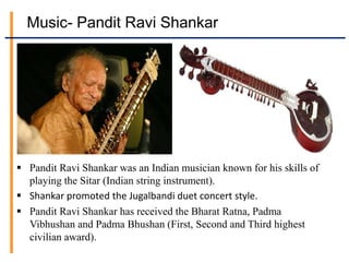 Music- Pandit Ravi Shankar
 Pandit Ravi Shankar was an Indian musician known for his skills of
playing the Sitar (Indian string instrument).
 Shankar promoted the Jugalbandi duet concert style.
 Pandit Ravi Shankar has received the Bharat Ratna, Padma
Vibhushan and Padma Bhushan (First, Second and Third highest
civilian award).
 