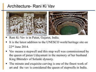 Architecture- Rani Ki Vav
 Rani Ki Vav is in Patan, Gujarat, India.
 It is the latest addition to the UNESCO world heritage site on
22nd June 2014.
 Vav means a stepwell and this step well was commissioned by
the queen of patan Udayamati in the memory of her husband
King Bhimdev of Solanki dynasty.
 The minute and exquisite carving is one of the finest work of
art and the vav is considered the queen of stepwells in India.
 