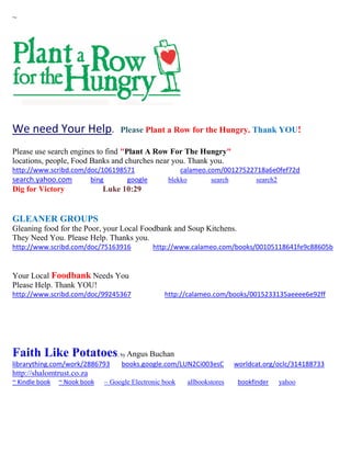 ~
We need Your Help. Please Plant a Row for the Hungry. Thank YOU!
Please use search engines to find "Plant A Row For The Hungry"
locations, people, Food Banks and churches near you. Thank you.
http://www.scribd.com/doc/106198571 calameo.com/00127522718a6e0fef72d
search.yahoo.com bing google blekko search search2
Dig for Victory Luke 10:29
GLEANER GROUPS
Gleaning food for the Poor, your Local Foodbank and Soup Kitchens.
They Need You. Please Help. Thanks you.
http://www.scribd.com/doc/75163916 http://www.calameo.com/books/00105118641fe9c88605b
Your Local Foodbank Needs You
Please Help. Thank YOU!
http://www.scribd.com/doc/99245367 http://calameo.com/books/0015233135aeeee6e92ff
Faith Like Potatoes; by Angus Buchan
librarything.com/work/2886793 books.google.com/LUN2Ci003esC worldcat.org/oclc/314188733
http://shalomtrust.co.za
~ Kindle book ~ Nook book ~ Google Electronic book allbookstores bookfinder yahoo
 