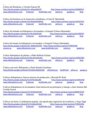 ~
Cultivo de Hortalizas; de Vicente Giaconi M.
http://books.google.es/books?id=-K9xgvfdGGYC http://www.worldcat.org/oclc/30600919
www.allbookstores.com Traductor bookfinder.com yahoo.es google.es bing
Cultivo de hortalizas en la Amazonía colombiana; de César H. Marulanda
http://books.google.es/books?id=DUdjAAAAMAAJ http://www.worldcat.org/oclc/10437673
www.allbookstores.com Traductor bookfinder.com yahoo.es google.es bing
Cultivo de jitomate en hidroponia e invernadero; de Ezequiel Velasco Hernández
http://books.google.es/books?id=AEulYgEACAAJ http://www.worldcat.org/oclc/651398195
www.allbookstores.com Traductor bookfinder.com yahoo.es google.es bing
Cultivo de tomate en hidroponía e invernadero; de Ezequiel Velasco Hernández
http://books.google.es/books?id=-fjAMwEACAAJ http://www.worldcat.org/oclc/774870338
amazon.es www.allbookstores.com www.bookfinder.com yahoo.es google.es
Cultivo hidropônico de plantas; de Pedro Roberto Furlani
http://books.google.es/books?id=6tL2GwAACAAJ http://www.worldcat.org/oclc/53851683
www.allbookstores.com Traductor bookfinder.com yahoo.es google.es bing
Cultivo sem solo: Hidroponia; de Paulo Donato Castellane
http://books.google.es/books?id=KGGnkQEACAAJ allbookstores bookfinder yahoo.es google.es
Cultivos hidropónicos: Nuevas técnicas de producción; de Howard M. Resh
http://books.google.es/books?id=O74no8Jcz8IC http://www.worldcat.org/oclc/52491540
www.allbookstores.com Traductor bookfinder.com yahoo.es google.es bing
de sus principios y manejo; de
http://books.google.es/books?id=7lIrMwEACAAJ http://www.worldcat.org/oclc/804674137
www.allbookstores.com Traductor bookfinder.com yahoo.es google.es bing
Cultivos sin tierra: La hidroponía popular, una opción para superación de la pobreza; de Jorge Zapp
http://books.google.es/books?id=Psj4ZwEACAAJ http://www.worldcat.org/oclc/710016306
www.allbookstores.com Traductor bookfinder.com yahoo.es google.es bing
 