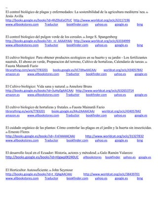 ~
El control biológico de plagas y enfermedades: La sostenibilidad de la agricultura mediterra´nea; de
Jesús Avilla
http://books.google.es/books?id=4hZ0loEeCPUC http://www.worldcat.org/oclc/63117196
www.allbookstores.com Traductor bookfinder.com yahoo.es google.es bing
El control biologico del pulgon verde de los cereales; de Jorge S. Spangenberg
http://books.google.es/books?id=_nI_AAAAYAAJ http://www.worldcat.org/oclc/63334999
www.allbookstores.com Traductor bookfinder.com yahoo.es google.es bing
El cultivo biologico: Para obtener productos ecologicos en su huerto y su jardin - Los fertilizantes
nautrals, El abono en verde, Preparacion del terreno, Cultivo de hortalizas, Calendario de tareas; de
Fausta Mainardi Fazio
librarything.com/work/7783201 books.google.es/VC7dXwAACAAJ worldcat.org/oclc/434057842
amazon.es www.allbookstores.com Traductor bookfinder.com yahoo.es google.es
El Cultivo biológico: Vida sana y natural; de Annelore Bruns
http://books.google.es/books?id=3uHyOgAACAAJ http://www.worldcat.org/oclc/632653714
amazon.es www.allbookstores.com Traductor bookfinder.com yahoo.es google.es
El cultivo biologico de hortalizas y frutales; de Fausta Mainardi Fazio
librarything.es/work/7783201 books.google.es/X4u2AAAACAAJ worldcat.org/oclc/434057842
amazon.es www.allbookstores.com Traductor bookfinder.com yahoo.es google.es
El cuidado orgánico de las plantas: Cómo controlar las plagas en el jardín y la huerta sin insecticidas;
de Ernesto Flores
http://books.google.es/books?id=-FnFAAAACAAJ http://www.worldcat.org/oclc/31327832
www.allbookstores.com Traductor bookfinder.com yahoo.es google.es bing
El desarrollo local en el Ecuador: Historia, actores y métodosd; de Galo Ramón Valarezo
http://books.google.es/books?id=HJgwp0K240UC allbookstores bookfinder yahoo.es google.es
El Horticultor Autosuficiente; de John Seymour
http://books.google.es/books?id=t_IQAgAACAAJ http://www.worldcat.org/oclc/38439701
www.allbookstores.com Traductor bookfinder.com yahoo.es google.es bing
 