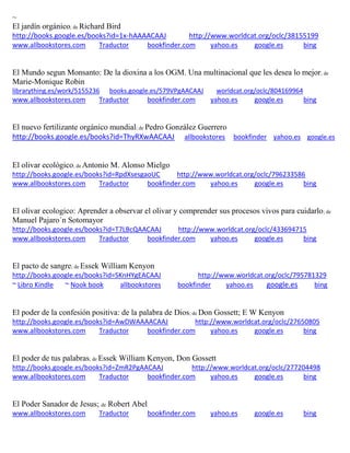 ~
; de Richard Bird
http://books.google.es/books?id=1x-hAAAACAAJ http://www.worldcat.org/oclc/38155199
www.allbookstores.com Traductor bookfinder.com yahoo.es google.es bing
El Mundo segun Monsanto: De la dioxina a los OGM. Una multinacional que les desea lo mejor; de
Marie-Monique Robin
librarything.es/work/5155236 books.google.es/579VPgAACAAJ worldcat.org/oclc/804169964
www.allbookstores.com Traductor bookfinder.com yahoo.es google.es bing
El nuevo fertilizante or ; de Pedro González Guerrero
http://books.google.es/books?id=ThyRXwAACAAJ allbookstores bookfinder yahoo.es google.es
El olivar ecológico; de Antonio M. Alonso Mielgo
http://books.google.es/books?id=RpdXsesgaoUC http://www.worldcat.org/oclc/796233586
www.allbookstores.com Traductor bookfinder.com yahoo.es google.es bing
El olivar ecologico: Aprender a observar el olivar y comprender sus procesos vivos para cuidarlo; de
Manuel Pajaro´n Sotomayor
http://books.google.es/books?id=T7LBcQAACAAJ http://www.worldcat.org/oclc/433694715
www.allbookstores.com Traductor bookfinder.com yahoo.es google.es bing
El pacto de sangre; de Essek William Kenyon
http://books.google.es/books?id=SKnHYgEACAAJ http://www.worldcat.org/oclc/795781329
~ Libro Kindle ~ Nook book allbookstores bookfinder yahoo.es google.es bing
; de Don Gossett; E W Kenyon
http://books.google.es/books?id=AwDWAAAACAAJ http://www.worldcat.org/oclc/27650805
www.allbookstores.com Traductor bookfinder.com yahoo.es google.es bing
El poder de tus palabras; de Essek William Kenyon, Don Gossett
http://books.google.es/books?id=ZmR2PgAACAAJ http://www.worldcat.org/oclc/277204498
www.allbookstores.com Traductor bookfinder.com yahoo.es google.es bing
El Poder Sanador de Jesus; de Robert Abel
www.allbookstores.com Traductor bookfinder.com yahoo.es google.es bing
 