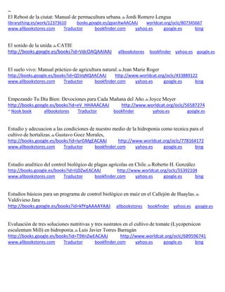 ~
El Rebost de la ciutat: Manual de permacultura urbana; de Jordi Romero Lengua
librarything.es/work/12373610 books.google.es/gpanXwAACAAJ worldcat.org/oclc/807345667
www.allbookstores.com Traductor bookfinder.com yahoo.es google.es bing
El sonido de la unida; de CATIE
http://books.google.es/books?id=VdcOAQAAIAAJ allbookstores bookfinder yahoo.es google.es
El suelo vivo: Manual práctico de agricultura natural; de Jean Marie Roger
http://books.google.es/books?id=Q5VqNQAACAAJ http://www.worldcat.org/oclc/433889122
www.allbookstores.com Traductor bookfinder.com yahoo.es google.es bing
Empezando Tu Día Bien: Devociones para Cada Mañana del Año; de Joyce Meyer
http://books.google.es/books?id=eV_HHAAACAAJ http://www.worldcat.org/oclc/56587274
~ Nook book allbookstores Traductor bookfinder yahoo.es google.es
Estudio y adecuacion a las condiciones de nuestro medio de la hidroponia como tecnica para el
cultivo de hortalizas; de Gustavo Goez Morales,
http://books.google.es/books?id=IyrGMgEACAAJ http://www.worldcat.org/oclc/778164172
www.allbookstores.com Traductor bookfinder.com yahoo.es google.es bing
Estudio analítico del control biológico de plagas agrícolas en Chile; de Roberto H. González
http://books.google.es/books?id=IIjDZwEACAAJ http://www.worldcat.org/oclc/55392104
www.allbookstores.com Traductor bookfinder.com yahoo.es google.es bing
Estudios básicos para un programa de control biológico en maíz en el Callejón de Huaylas; de
Valdivieso Jara
http://books.google.es/books?id=kfYqAAAAYAAJ allbookstores bookfinder yahoo.es google.es
Evaluación de tres soluciones nutritivas y tres sustratos en el cultivo de tomate (Lycopersicon
esculentum Mill) en hidroponia; de Luis Javier Torres Barragán
http://books.google.es/books?id=T9XnZwEACAAJ http://www.worldcat.org/oclc/689596741
www.allbookstores.com Traductor bookfinder.com yahoo.es google.es bing
 