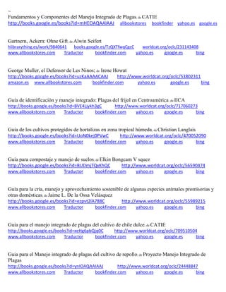 ~
Fundamentos y Componentes del Manejo Integrado de Plagas; de CATIE
http://books.google.es/books?id=mHEOAQAAIAAJ allbookstores bookfinder yahoo.es google.es
Gartnern, Ackern: Ohne Gift; de Alwin Seifert
hlibrarything.es/work/9840641 books.google.es/TzQXTfwqCgcC worldcat.org/oclc/231143408
www.allbookstores.com Traductor bookfinder.com yahoo.es google.es bing
George Muller, el Defensor de Les Ninos; de Irene Howat
http://books.google.es/books?id=uzKaAAAACAAJ http://www.worldcat.org/oclc/53802311
amazon.es www.allbookstores.com bookfinder.com yahoo.es google.es bing
Guía de identificación y manejo integrado: Plagas del frijol en Centroamérica; de IICA
http://books.google.es/books?id=BVE4Ljykh3gC http://www.worldcat.org/oclc/717060273
www.allbookstores.com Traductor bookfinder.com yahoo.es google.es bing
Guía de los cultivos protegidos de hortalizas en zona tropical húmeda; de Christian Langlais
http://books.google.es/books?id=UoN0kej0PVwC http://www.worldcat.org/oclc/470052090
www.allbookstores.com Traductor bookfinder.com yahoo.es google.es bing
Guía para compostaje y manejo de suelos; de Elkin Bongcam V squez
http://books.google.es/books?id=BUDmjTQxKhQC http://www.worldcat.org/oclc/56590474
www.allbookstores.com Traductor bookfinder.com yahoo.es google.es bing
Guía para la cría, manejo y aprovechamiento sostenible de algunas especies animales promisorias y
otras domésticas; de Jaime L. De la Ossa Velásquez
http://books.google.es/books?id=ezpvt2lA788C http://www.worldcat.org/oclc/55989215
www.allbookstores.com Traductor bookfinder.com yahoo.es google.es bing
Guía para el manejo integrado de plagas del cultivo de chile dulce; de CATIE
http://books.google.es/books?id=xeHg6pbQjq0C http://www.worldcat.org/oclc/709510504
www.allbookstores.com Traductor bookfinder.com yahoo.es google.es bing
Guia para el Manejo integrado de plagas del cultivo de repollo; de Proyecto Manejo Integrado de
Plagas
http://books.google.es/books?id=ynIOAQAAIAAJ http://www.worldcat.org/oclc/24448847
www.allbookstores.com Traductor bookfinder.com yahoo.es google.es bing
 
