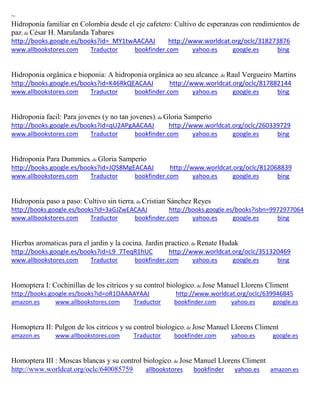 ~
Hidroponía familiar en Colombia desde el eje cafetero: Cultivo de esperanzas con rendimientos de
paz; de César H. Marulanda Tabares
http://books.google.es/books?id=_MY1twAACAAJ http://www.worldcat.org/oclc/318273876
www.allbookstores.com Traductor bookfinder.com yahoo.es google.es bing
Hidroponia orgânica e bioponia: A hidroponia orgânica ao seu alcance; de Raul Vergueiro Martins
http://books.google.es/books?id=K46RkQEACAAJ http://www.worldcat.org/oclc/817882144
www.allbookstores.com Traductor bookfinder.com yahoo.es google.es bing
Hidroponia facil: Para jovenes (y no tan jovenes); de Gloria Samperio
http://books.google.es/books?id=qU2APgAACAAJ http://www.worldcat.org/oclc/260339729
www.allbookstores.com Traductor bookfinder.com yahoo.es google.es bing
Hidroponia Para Dummies; de Gloria Samperio
http://books.google.es/books?id=JOS8MgEACAAJ http://www.worldcat.org/oclc/812068839
www.allbookstores.com Traductor bookfinder.com yahoo.es google.es bing
Hidroponia paso a paso: Cultivo sin tierra; de Cristian Sánchez Reyes
http://books.google.es/books?id=3aGJZwEACAAJ http://books.google.es/books?isbn=9972977064
www.allbookstores.com Traductor bookfinder.com yahoo.es google.es bing
Hierbas aromaticas para el jardin y la cocina. Jardin practico; de Renate Hudak
http://books.google.es/books?id=L9_7TeqR1hUC http://www.worldcat.org/oclc/351320469
www.allbookstores.com Traductor bookfinder.com yahoo.es google.es bing
Homoptera I: Cochinillas de los citricos y su control biologico; de Jose Manuel Llorens Climent
http://books.google.es/books?id=oR1OAAAAYAAJ http://www.worldcat.org/oclc/639946845
amazon.es www.allbookstores.com Traductor bookfinder.com yahoo.es google.es
Homoptera II: Pulgon de los citricos y su control biologico; de Jose Manuel Llorens Climent
amazon.es www.allbookstores.com Traductor bookfinder.com yahoo.es google.es
Homoptera III : Moscas blancas y su control biologico; de Jose Manuel Llorens Climent
http://www.worldcat.org/oclc/640085759 allbookstores bookfinder yahoo.es amazon.es
 