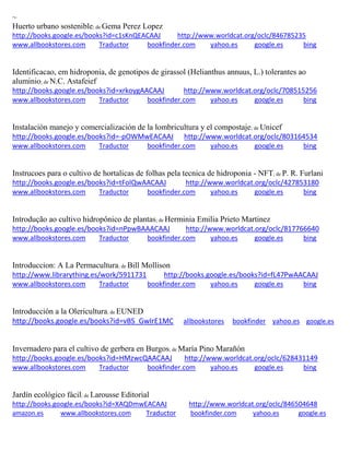 ~
Huerto urbano sostenible; de Gema Perez Lopez
http://books.google.es/books?id=c1sKnQEACAAJ http://www.worldcat.org/oclc/846785235
www.allbookstores.com Traductor bookfinder.com yahoo.es google.es bing
Identificacao, em hidroponia, de genotipos de girassol (Helianthus annuus, L.) tolerantes ao
aluminio; de N.C. Astafeief
http://books.google.es/books?id=xrkoygAACAAJ http://www.worldcat.org/oclc/708515256
www.allbookstores.com Traductor bookfinder.com yahoo.es google.es bing
; de Unicef
http://books.google.es/books?id=-pOWMwEACAAJ http://www.worldcat.org/oclc/803164534
www.allbookstores.com Traductor bookfinder.com yahoo.es google.es bing
Instrucoes para o cultivo de hortalicas de folhas pela tecnica de hidroponia - NFT; de P. R. Furlani
http://books.google.es/books?id=tFolQwAACAAJ http://www.worldcat.org/oclc/427853180
www.allbookstores.com Traductor bookfinder.com yahoo.es google.es bing
Introdução ao cultivo hidropônico de plantas; de Herminia Emilia Prieto Martinez
http://books.google.es/books?id=nPpwBAAACAAJ http://www.worldcat.org/oclc/817766640
www.allbookstores.com Traductor bookfinder.com yahoo.es google.es bing
Introduccion: A La Permacultura; de Bill Mollison
http://www.librarything.es/work/5911731 http://books.google.es/books?id=fL47PwAACAAJ
www.allbookstores.com Traductor bookfinder.com yahoo.es google.es bing
Introducción a la Olericultura; de EUNED
http://books.google.es/books?id=vBS_GwIrE1MC allbookstores bookfinder yahoo.es google.es
Invernadero para el cultivo de gerbera en Burgos; de
http://books.google.es/books?id=HMzwcQAACAAJ http://www.worldcat.org/oclc/628431149
www.allbookstores.com Traductor bookfinder.com yahoo.es google.es bing
Jardín ecológico fácil; de Larousse Editorial
http://books.google.es/books?id=XAQDmwEACAAJ http://www.worldcat.org/oclc/846504648
amazon.es www.allbookstores.com Traductor bookfinder.com yahoo.es google.es
 