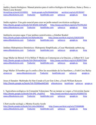 ~
Jardín y huerto biológicos: Manual práctico para el cultivo biológico de hortalizas, frutas y flores; de
Marie-Luise Kreuter
ibrarything.es/work/12239055 books.google.es/Rml9AAAACAAJ worldcat.org/oclc/45782447
www.allbookstores.com Traductor bookfinder.com yahoo.es google.es bing
as
http://books.google.es/books?id=WUDk-S25hyMC http://www.worldcat.org/oclc/753701262
www.allbookstores.com Traductor bookfinder.com yahoo.es google.es bing
Jardinería con poca agua: Crear jardines semisilvestres; de Günther Kunkel
http://books.google.es/books?id=lAjftwAACAAJ http://www.worldcat.org/oclc/166261078
www.allbookstores.com Traductor bookfinder.com yahoo.es google.es bing
Jardines Hidropónicos Domésticos: Hidroponia Simplificada; de Cesar Marulanda carbon.org
www.allbookstores.com Traductor bookfinder.com yahoo.es google.es bing
Jorge Muller de Bristol: O Un Millon Y Medio en Contestacion a la Oracion; de Gilbert M J. Lear
http://books.google.es/books?id=CfkAmwEACAAJ http://www.worldcat.org/oclc/839977944
www.allbookstores.com Traductor bookfinder.com yahoo.es google.es bing
Jorge Muller: El hombre que le confio a Dios las necesidades de los huerfanos; de Faith Coxe Bailey
amazon.es www.allbookstores.com Traductor bookfinder.com yahoo.es google.es
Jesus el Sanador: Multitudes Se Han Curado al Leer Este Libro; de Essek William Kenyon
http://books.google.es/books?id=701MbwAACAAJ allbookstores bookfinder yahoo.es google.es
L 'Agricultura ecològica a la Comunitat Valenciana: Per un menjar sa i segur; de Universitat Jaume
http://books.google.es/books?id=2PG_zhyjDYcC http://www.worldcat.org/oclc/432893731
www.allbookstores.com Traductor bookfinder.com yahoo.es google.es bing
L'hort escolar ecologic; de Montse Escutia Acedo
http://books.google.es/books?id=1v6sv3X0W0sC http://www.worldcat.org/oclc/733684686
www.allbookstores.com Traductor bookfinder.com yahoo.es google.es bing
 