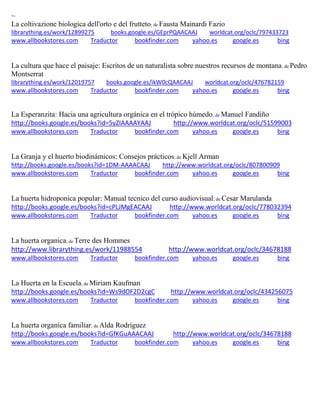 ~
La coltivazione biologica dell'orto e del frutteto; de Fausta Mainardi Fazio
librarything.es/work/12899275 books.google.es/GEprPQAACAAJ worldcat.org/oclc/797433723
www.allbookstores.com Traductor bookfinder.com yahoo.es google.es bing
La cultura que hace el paisaje: Escritos de un naturalista sobre nuestros recursos de montana; de Pedro
Montserrat
librarything.es/work/12019757 books.google.es/ikW0cQAACAAJ worldcat.org/oclc/476782159
www.allbookstores.com Traductor bookfinder.com yahoo.es google.es bing
La Esperanzita: Hacia una agricultura orgánica en el trópico húmedo; de Manuel Fandiño
http://books.google.es/books?id=5yZIAAAAYAAJ http://www.worldcat.org/oclc/51599003
www.allbookstores.com Traductor bookfinder.com yahoo.es google.es bing
La Granja y el huerto biodinámicos: Consejos prácticos; de Kjell Arman
http://books.google.es/books?id=1DM-AAAACAAJ http://www.worldcat.org/oclc/807800909
www.allbookstores.com Traductor bookfinder.com yahoo.es google.es bing
La huerta hidroponica popular: Manual tecnico del curso audiovisual; de Cesar Marulanda
http://books.google.es/books?id=cPLJMgEACAAJ http://www.worldcat.org/oclc/778032394
www.allbookstores.com Traductor bookfinder.com yahoo.es google.es bing
La huerta organica; de Terre des Hommes
http://www.librarything.es/work/11988554 http://www.worldcat.org/oclc/34678188
www.allbookstores.com Traductor bookfinder.com yahoo.es google.es bing
La Huerta en la Escuela; de Miriam Kaufman
http://books.google.es/books?id=Ws9dOF2D2cgC http://www.worldcat.org/oclc/434256075
www.allbookstores.com Traductor bookfinder.com yahoo.es google.es bing
La huerta organica familiar; de Alda Rodríguez
http://books.google.es/books?id=GfKGuAAACAAJ http://www.worldcat.org/oclc/34678188
www.allbookstores.com Traductor bookfinder.com yahoo.es google.es bing
 