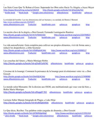 ~
Las Siete Cosas Que Te Roban el Gozo: Superando los Obst culos Hacia Tu Alegria; de Joyce Meyer
http://www.librarything.es/work/246259 http://books.google.es/books?id=QTpj1Idq7tkC
~ Kindle book ~ Nook book ~ Google Libro electrónico allbookstores bookfinder yahoo.es
La trinidad del hombre: Las tres dimensiones del ser humano y su sanidad; de Dennis J Bennett
http://www.worldcat.org/oclc/22656057
www.allbookstores.com Traductor bookfinder.com yahoo.es google.es bing
; de
http://books.google.es/books?id=Hr7cPAAACAAJ http://www.worldcat.org/oclc/226790823
www.allbookstores.com Traductor bookfinder.com yahoo.es google.es bing
La vida autosuficiente: Guía completa para cultivar sus propios alimentos, vivir de forma sana y
reducir los desperdicios; de John Seymour
http://books.google.es/books?id=VDd8PgAACAAJ http://www.worldcat.org/oclc/33990517
www.allbookstores.com Traductor bookfinder.com yahoo.es google.es bing
Las cosechas del futuro; de Marie-Monique Robin
http://books.google.es/books?id=q5hdlF3cN74C allbookstores bookfinder yahoo.es google.es
; de Don
Gossett
http://books.google.es/books?id=EXxKlQEACAAJ http://www.worldcat.org/oclc/17498980
www.allbookstores.com Traductor bookfinder.com yahoo.es google.es bing
Le monde selon Monsanto: De la dioxine aux OGM, une multinationale qui vous veut du bien; de
Robin Marie-Monique
http://books.google.es/books?id=v9hqjgEf-TEC allbookstores bookfinder yahoo.es google.es
Lecturas Sobre Manejo Integrado de Plagas; de Luko Hiije
http://books.google.es/books?id=khsRAQAAIAAJ allbookstores bookfinder yahoo.es google.es
Lo Que dices, Recibes: Tus palabras están cargadas de dinamita; de Don Gossett
http://books.google.es/books?id=2dT8KRWgkWgC http://www.worldcat.org/oclc/17291314
~ Libro Kindle ~ Nook book ~ Google Libro electrónico allbookstores bookfinder yahoo.es
 