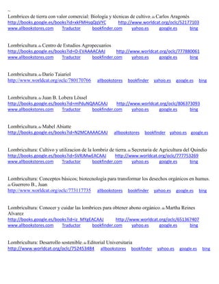 ~
Lombrices de tierra con valor comercial: Biología y técnicas de cultivo; de Carlos Aragonés
http://books.google.es/books?id=xkFMHsqQqVYC http://www.worldcat.org/oclc/52177103
www.allbookstores.com Traductor bookfinder.com yahoo.es google.es bing
Lombricultura; de Centro de Estudios Agropecuarios
http://books.google.es/books?id=O-EVAAAACAAJ http://www.worldcat.org/oclc/777880061
www.allbookstores.com Traductor bookfinder.com yahoo.es google.es bing
Lombricultura; de
http://www.worldcat.org/oclc/780170766 allbookstores bookfinder yahoo.es google.es bing
Lombricultura; de Juan B. Lobera Lössel
http://books.google.es/books?id=mPduNQAACAAJ http://www.worldcat.org/oclc/806373093
www.allbookstores.com Traductor bookfinder.com yahoo.es google.es bing
Lombricultura; de Mabel Abiatte
http://books.google.es/books?id=N2MCAAAACAAJ allbookstores bookfinder yahoo.es google.es
Lombricultura: Cultivo y utilizacion de la lombriz de tierra; de Secretaria de Agricultura del Quindio
http://books.google.es/books?id=SVRJMwEACAAJ http://www.worldcat.org/oclc/777753269
www.allbookstores.com Traductor bookfinder.com yahoo.es google.es bing
Lombricultura: Conceptos básicos; biotecnología para transformar los desechos orgánicos en humus;
de Guerrero B., Juan
http://www.worldcat.org/oclc/773117735 allbookstores bookfinder yahoo.es google.es bing
Lombricultura: Conocer y cuidar las lombrices para obtener abono orgánico; de Martha Reines
Alvarez
http://books.google.es/books?id=iz_MYgEACAAJ http://www.worldcat.org/oclc/651367407
www.allbookstores.com Traductor bookfinder.com yahoo.es google.es bing
Lombricultura: Desarrollo sostenible; de Editorial Universitaria
http://www.worldcat.org/oclc/752453484 allbookstores bookfinder yahoo.es google.es bing
 