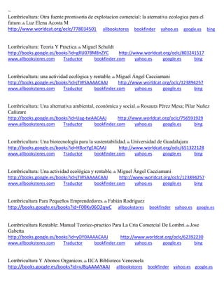 ~
Lombricultura: Otra fuente promisoria de explotacion comercial: la aternativa ecologica para el
futuro; de Luz Elena Acosta M
http://www.worldcat.org/oclc/778034501 allbookstores bookfinder yahoo.es google.es bing
Lombricultura: Teoria Y Practica; de Miguel Schuldt
http://books.google.es/books?id=gRU078M8nZYC http://www.worldcat.org/oclc/803241517
www.allbookstores.com Traductor bookfinder.com yahoo.es google.es bing
; de Miguel Ángel Cacciamani
http://books.google.es/books?id=jTWSAAAACAAJ http://www.worldcat.org/oclc/123894257
www.allbookstores.com Traductor bookfinder.com yahoo.es google.es bing
Lombricultura: Una alternativa ambiental, ; de
http://books.google.es/books?id=Uag-twAACAAJ http://www.worldcat.org/oclc/756591929
www.allbookstores.com Traductor bookfinder.com yahoo.es google.es bing
; de Universidad de Guadalajara
http://books.google.es/books?id=HBzeYgEACAAJ http://www.worldcat.org/oclc/651322128
www.allbookstores.com Traductor bookfinder.com yahoo.es google.es bing
Lombricultura: Una actividad ecológica y rentable; de Miguel Ángel Cacciamani
http://books.google.es/books?id=jTWSAAAACAAJ http://www.worldcat.org/oclc/123894257
www.allbookstores.com Traductor bookfinder.com yahoo.es google.es bing
Lombricultura Para Pequeños Emprendedores; de Fabián Rodríguez
http://books.google.es/books?id=F00Ky06O2qwC allbookstores bookfinder yahoo.es google.es
Lombricultura Rentable: Manual Teorico-practico Para La Cria Comercial De Lombri; de Jose
Gabetta
http://books.google.es/books?id=yOY0AAAACAAJ http://www.worldcat.org/oclc/62392230
www.allbookstores.com Traductor bookfinder.com yahoo.es google.es bing
Lombricultura Y Abonos Organicos; de IICA Biblioteca Venezuela
http://books.google.es/books?id=vJ8qAAAAYAAJ allbookstores bookfinder yahoo.es google.es
 