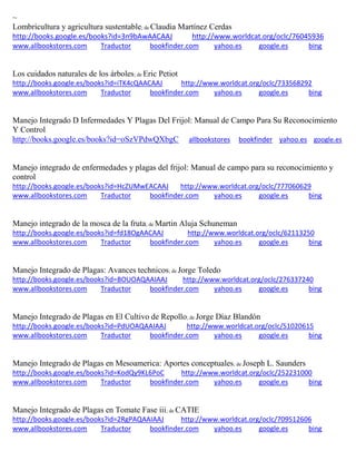 ~
Lombricultura y agricultura sustentable; de
http://books.google.es/books?id=3n9bAwAACAAJ http://www.worldcat.org/oclc/76045936
www.allbookstores.com Traductor bookfinder.com yahoo.es google.es bing
Los cuidados naturales de los árboles; de Eric Petiot
http://books.google.es/books?id=iTK4cQAACAAJ http://www.worldcat.org/oclc/733568292
www.allbookstores.com Traductor bookfinder.com yahoo.es google.es bing
Manejo Integrado D Infermedades Y Plagas Del Frijol: Manual de Campo Para Su Reconocimiento
Y Control
http://books.google.es/books?id=oSzVPdwQXbgC allbookstores bookfinder yahoo.es google.es
Manejo integrado de enfermedades y plagas del frijol: Manual de campo para su reconocimiento y
control
http://books.google.es/books?id=HcZUMwEACAAJ http://www.worldcat.org/oclc/777060629
www.allbookstores.com Traductor bookfinder.com yahoo.es google.es bing
Manejo integrado de la mosca de la fruta; de Martin Aluja Schuneman
http://books.google.es/books?id=fd18OgAACAAJ http://www.worldcat.org/oclc/62113250
www.allbookstores.com Traductor bookfinder.com yahoo.es google.es bing
Manejo Integrado de Plagas: Avances technicos; de Jorge Toledo
http://books.google.es/books?id=BOUOAQAAIAAJ http://www.worldcat.org/oclc/276337240
www.allbookstores.com Traductor bookfinder.com yahoo.es google.es bing
Manejo Integrado de Plagas en El Cultivo de Repollo; de Jorge Díaz Blandón
http://books.google.es/books?id=PdUOAQAAIAAJ http://www.worldcat.org/oclc/51020615
www.allbookstores.com Traductor bookfinder.com yahoo.es google.es bing
Manejo Integrado de Plagas en Mesoamerica: Aportes conceptuales; de Joseph L. Saunders
http://books.google.es/books?id=KodQy9KL6PoC http://www.worldcat.org/oclc/252231000
www.allbookstores.com Traductor bookfinder.com yahoo.es google.es bing
Manejo Integrado de Plagas en Tomate Fase iii; de CATIE
http://books.google.es/books?id=2RgPAQAAIAAJ http://www.worldcat.org/oclc/709512606
www.allbookstores.com Traductor bookfinder.com yahoo.es google.es bing
 