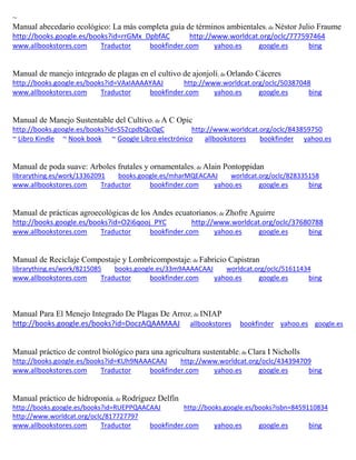 ~
Manual abecedario ecológico: La más completa guía de términos ambientales; de Néstor Julio Fraume
http://books.google.es/books?id=rrGMx_DpbfAC http://www.worldcat.org/oclc/777597464
www.allbookstores.com Traductor bookfinder.com yahoo.es google.es bing
Manual de manejo integrado de plagas en el cultivo de ajonjolí; de Orlando Cáceres
http://books.google.es/books?id=VAxIAAAAYAAJ http://www.worldcat.org/oclc/50387048
www.allbookstores.com Traductor bookfinder.com yahoo.es google.es bing
Manual de Manejo Sustentable del Cultivo; de A C Opic
http://books.google.es/books?id=S52cpdbQcOgC http://www.worldcat.org/oclc/843859750
~ Libro Kindle ~ Nook book ~ Google Libro electrónico allbookstores bookfinder yahoo.es
Manual de poda suave: Arboles frutales y ornamentales; de Alain Pontoppidan
librarything.es/work/13362091 books.google.es/mharMQEACAAJ worldcat.org/oclc/828335158
www.allbookstores.com Traductor bookfinder.com yahoo.es google.es bing
Manual de prácticas agroecológicas de los Andes ecuatorianos; de Zhofre Aguirre
http://books.google.es/books?id=O2i6qooj_PYC http://www.worldcat.org/oclc/37680788
www.allbookstores.com Traductor bookfinder.com yahoo.es google.es bing
Manual de Reciclaje Compostaje y Lombricompostaje; de Fabricio Capistran
librarything.es/work/8215085 books.google.es/33m9AAAACAAJ worldcat.org/oclc/51611434
www.allbookstores.com Traductor bookfinder.com yahoo.es google.es bing
Manual Para El Menejo Integrado De Plagas De Arroz; de INIAP
http://books.google.es/books?id=DoczAQAAMAAJ allbookstores bookfinder yahoo.es google.es
Manual práctico de control biológico para una agricultura sustentable; de Clara I Nicholls
http://books.google.es/books?id=KUh9NAAACAAJ http://www.worldcat.org/oclc/434394709
www.allbookstores.com Traductor bookfinder.com yahoo.es google.es bing
Manual práctico de hidroponía; de Rodríguez Delfín
http://books.google.es/books?id=RUEPPQAACAAJ http://books.google.es/books?isbn=8459110834
http://www.worldcat.org/oclc/817727797
www.allbookstores.com Traductor bookfinder.com yahoo.es google.es bing
 