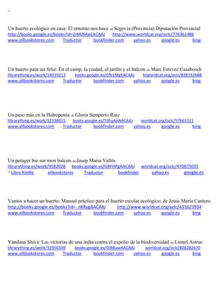 ~
Un huerto ecológico en casa: El entorno nos hace; de Segovia (Provincia) Diputación Provincial
http://books.google.es/books?id=ZrMZMwEACAAJ http://www.worldcat.org/oclc/776361986
www.allbookstores.com Traductor bookfinder.com yahoo.es google.es bing
Un huerto para ser feliz: En el camp, la ciudad, el jardin y el balcon; de Marc Estevez Casabosch
librarything.es/work/14019213 books.google.es/Cfb1MgEACAAJ htworldcat.org/oclc/828332688
www.allbookstores.com Traductor bookfinder.com yahoo.es google.es bing
Un paso más en la Hidroponía; de Gloria Samperio Ruiz
librarything.es/work/12338015 books.google.es/TdhyAAAACAAJ worldcat.org/oclc/57661511
www.allbookstores.com Traductor bookfinder.com yahoo.es google.es bing
Un potager bio sur mon balcon; de Josep Maria Vallès
librarything.es/work/9582028 books.google.es/GBFHPgAACAAJ worldcat.org/oclc/470875035
~ Libro Kindle allbookstores Traductor bookfinder yahoo.es google.es
Vamos a hacer un huerto: Manual práctico para el huerto escolar ecológico; de Jesús María Cantero
http://books.google.es/books?id=_nKRygAACAAJ http://www.worldcat.org/oclc/431623934
www.allbookstores.com Traductor bookfinder.com yahoo.es google.es bing
Vandana Shiva: Las victorias de una india contra el expolio de la biodiversidad; de Lionel Astruc
librarything.es/work/12956349 books.google.es/Oi8BuwAACAAJ worldcat.org/oclc/828282670
www.allbookstores.com Traductor bookfinder.com yahoo.es google.es bing
 