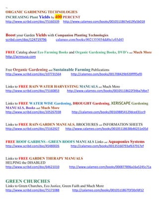 ~
ORGANIC GARDENING TECHNOLOGIES
INCREASING Plant Yields by 400 PERCENT
http://www.scribd.com/doc/75160339 http://www.calameo.com/books/0010511867e619fa5b018
Boost your Garden Yields with Companion Planting Technologies
scribd.com/doc/124719796 calameo.com/books/0021353034dd0a1c03d43
FREE Catalog about Eco Farming Books and Organic Gardening Books, DVD’s and Much More
http://acresusa.com
Free Organic Gardening and Sustainable Farming Publications
http://www.scribd.com/doc/107731564 http://calameo.com/books/001708429b920ffff5ef0
Links to FREE RAIN WATER HARVESTING MANUALS and Much More
http://www.scribd.com/doc/75160853 http://www.calameo.com/books/00105118622f34ba7dbe7
Links to FREE WATER WISE Gardening, DROUGHT Gardening, XERISCAPE Gardening
MANUALS, Books and Much More
http://www.scribd.com/doc/105267038 http://calameo.com/books/001698854129dced31cc9
Links to FREE RAIN GARDEN MANUALS, BROCHURES and INFORMATION SHEETS
http://www.scribd.com/doc/75162927 http://www.calameo.com/books/00105118638b46251e05d
FREE ROOF GARDENS - GREEN ROOFS MANUALS Links and Aquaponics Systems
http://www.scribd.com/doc/45480026 http://calameo.com/books/00135160793af637917ef
Links to FREE GARDEN THERAPY MANUALS
HELPING the DISABLED
http://www.scribd.com/doc/64621010 http://www.calameo.com/books/000877896a16a5245c71a
GREEN CHURCHES
Links to Green Churches, Eco Justice, Green Faith and Much More
http://www.scribd.com/doc/75171088 http://calameo.com/books/0010511867f3f30cfdf12
 