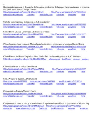 ~
Buenas prácticas para el desarrollo de la cadena productiva de la papa: Experiencias con el proyecto
INCOPA en el Perú; de Gladys Triveno
http://books.google.es/books?id=67sotGFKdHwC http://www.worldcat.org/oclc/780330551
www.allbookstores.com Traductor bookfinder.com yahoo.es google.es bing
Cartilha tecnologica de hidroponia; de A. Bliska Junior
http://books.google.es/books?id=bCRVygAACAAJ http://www.worldcat.org/oclc/709851213
www.allbookstores.com Traductor bookfinder.com yahoo.es google.es bing
Cómo Hacer Cría de Lombrices; de Eduardo C. Foncini
http://books.google.es/books?id=jAtEPQAACAAJ http://www.worldcat.org/oclc/149529577
www.allbookstores.com Traductor bookfinder.com yahoo.es google.es bing
Cómo hacer un buen compost: Manual para horticultores ecológicos; de Mariano Bueno Bosch
http://books.google.es/books?id=iFhFtQAACAAJ http://www.worldcat.org/oclc/803785449
www.allbookstores.com Traductor bookfinder.com yahoo.es google.es bing
Cómo Plantar un Huerto Orgánico: Guía Básica Del Jardinero Orgánico; de A. C. Andrews
http://books.google.es/books?id=0bjUkQEACAAJ allbookstores bookfinder yahoo.es google.es
Cómo triunfar en la vida; de Don Gosset
http://books.google.es/books?id=W-TuAAAACAAJ http://www.worldcat.org/oclc/26832397
www.allbookstores.com Traductor bookfinder.com yahoo.es google.es bing
Cómo Vencer el Temor; de Don Gossett
librarything.es/work/2305588 books.google.es/pziwPAAACAAJ worldcat.org/oclc/17283716
www.allbookstores.com Traductor bookfinder.com yahoo.es google.es bing
Compostaje; de Joaquín Moreno Casco
http://books.google.es/books?id=APuzwas6rrcC http://www.worldcat.org/oclc/645289619
www.allbookstores.com Traductor bookfinder.com yahoo.es google.es bing
Comprender el vino, la viña y la biodinámica: La primera impresión es la que cuenta; de Nicolas Joly
http://books.google.es/books?id=kO46MwEACAAJ http://www.worldcat.org/oclc/776530415
amazon.es www.allbookstores.com Traductor bookfinder.com yahoo.es google.es
 