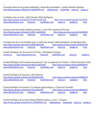 ~
Conceptos básicos de gestión ambiental y desarrollo sustentable; de Arturo Sánchez Gándara
http://books.google.es/books?id=L8v8CRDFm-oC allbookstores bookfinder yahoo.es google.es
; de Don Gossett; Shily Kjellgreen
http://books.google.es/books?id=7CnOAAAACAAJ http://www.worldcat.org/oclc/13522356
www.allbookstores.com Traductor bookfinder.com yahoo.es google.es bing
Conservación del medio ambiente peruano; de José Félix Aparcana Pisconte
http://books.google.es/books?id=FDN_AAAAMAAJ http://www.worldcat.org/oclc/50198906
www.allbookstores.com Traductor bookfinder.com yahoo.es google.es bing
Construcción de un invernadero para el cultivo de forraje verde hidropónico en Quintanavides
http://books.google.es/books?id=XfP8cQAACAAJ http://www.worldcat.org/oclc/628421338
www.allbookstores.com Traductor bookfinder.com yahoo.es google.es bing
Control Biológico de Arvenses En El Cult; de Hernández Enriquez
amazon.es www.allbookstores.com Traductor bookfinder.com yahoo.es google.es
Control Biológico de Fusarium Oxysporum F. Sp. Lycopersici en Tomate; de Altuna Gonzalez Gled
http://books.google.es/books?id=WyGvmQEACAAJ http://www.worldcat.org/oclc/834604014
www.allbookstores.com Traductor bookfinder.com yahoo.es google.es bing
Control biológico de insectos; de Paul Hanson
http://books.google.es/books?id=NtzQPP6ntXkC http://www.worldcat.org/oclc/124066075
www.allbookstores.com Traductor bookfinder.com yahoo.es google.es bing
Control biológico de insectos: Un enfoque agroecológico; de Clara Ines Nicholls
http://books.google.es/books?id=LPwcidQx3TkC http://www.worldcat.org/oclc/436869422
www.allbookstores.com Traductor bookfinder.com yahoo.es google.es bing
Control biológico de la mosca blanca Bemisia tabaci; de Luis L. Vazquez
http://books.google.es/books?id=iAWI8F0iU1oC allbookstores bookfinder yahoo.es google.es
 