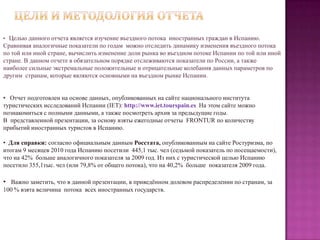 Цели и методология отчетаЦелью данного отчета является изучение въездного потока  иностранных граждан в Испанию. Сравнивая аналогичные показатели по годам  можно отследить динамику изменения въездного потока по той или иной стране, вычислить изменение доли рынка во въездном потоке Испании по той или иной стране. В данном отчете в обязательном порядке отслеживаются показатели по России, а также наиболее сильные экстремальные положительные и отрицательные колебания данных параметров по другим  странам, которые являются основными на въездном рынке Испании.