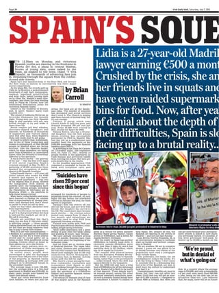 Page 34                                                                                                                                                                          Irish Daily Mail, Saturday, July 7, 2012




SPAIN’S SQUE                                                                                    Lidia is a 27-year-old Madril
I                                                                                               lawyer earning ¤500 a mont
     T’S 12.30am on Monday, and victorious
     Spanish youths are dancing in the fountains in
     Puerta del Sol, a plaza in central Madrid.
     Scores of young men, some naked to the


                                                                                                Crushed by the crisis, she an
     waist, all soaked to the bone, chant ‘Y Viva
     España’, as thousands of advancing fans join
in, streaming through the square from the cobble-
stoned side-streets.



                                                                                                her friends live in squats and
  Spain have just thrashed Italy to win Euro 2012, and become
the first team in history to successively win three major
soccer competitions.

                                                              by Brian
  As the plaza fills, the crowds spill up
Calle de La Montera, a pedestrianised
boulevard of café bars, restaurants,



                                                                                                have even raided supermark
casinos , l e g a l i s e d p r o s t i t u t i o n
and strip clubs, before turning right
on to Gran Via, Madrid’s main thor-
oughfare, and down the long-winding
                                                              Carroll
road to Plaza de Cibeles, now the




                                                                                                bins for food. Now, after year
traditional destination point for                                                 in Madrid
victorious Spanish teams.
  Cibeles is the Goddess of Bounty,                 string, the bank got all the family,’
and, in sport, Spain’s many cups                    says Lidia. ‘The number of homeless
runneth over.                                       has increased and social services
  The sound of bullhorns fill the air, as           don’t cover it. The Church is helping



                                                                                                of denial about the depth of
fireworks illuminate the moonlit                    and there is a net of mutual help, but
night. Young men use their Spanish                  it’s not enough.’
flags to play matador with any cars                   C a r i t a s , a group which uses
foolish enough to try and make it                   Church funds to help the poor, said
down Gran Via.                                      demand increased 100 per cent last




                                                                                                their difficulties, Spain is slo
  Street vendors sell beer, whiskey,                year. Some 50,000 were evicted in
chocolate-dipped doughnuts and                      2011, double the figure for 2008.
almonds, as hundreds of thousands                     Tatiana Koleva, who has a 16-year-
of supporters and visitors dance                    old daughter, was the first person
until well after 3am, when Madrid’s                 whose eviction was successfully
clubs only really start to get going.               prevented by PAH in Madrid. She



                                                                                                facing up to a brutal reality...
  It’s hard to believe that, statistically,         lost her job as a confectioner and
one in two of these young men and                   couldn’t meet the payments on her
women is unemployed, or that 300,000                €€200,000 mortgage with the Spanish
people in Madrid alone are facing                   banking giant BBVA.
eviction. Like the Spanish banks,                     At a meeting in the Plaza del Carmen
which, by some estimates, are hiding                on Thursday night, she explained
more than €€250billion in undeclared                how, on June 15, 2011, dozens of
losses, what lies beneath is somewhat               people flocked to her apartment on
different to the spectacle.                         Calle Naranjo and prevented bailiffs
  It was in Puerto del Sol — the ‘gateway           from entering the house. She then got
of the sun’ — that the first overt signs            a six-month stay in the courts.
of civil unrest regarding Spain’s                     As the deadline approached, PAH
economy emerged on May 15, 2011. A                  organised a campaign to harass the
gathering of 20,000 protesters there                bank with telephone calls, and
sparked the occupation of public
spaces in 60 Spanish locations.

                                                  ‘Suicides have
  Lidia Posada Garcia — a 27-year-old
junior lawyer who works for €€500
a month and squats in a bank-
repossessed apartment — was one
of the original May 15 group, dubbed
the Indignados. Now, almost 14
                                                risen 20 per cent
months later, the Indignados have
split into various groups, including
the Plataforma de Afectados por la
                                                since this began’
Hipoteca (PAH) — the platform to
help those facing eviction.                         arranged for hundreds of people to
  Many have young families and some                 physically block the eviction. At mid-
have resorted to raiding the rubbish                night the day before the scheduled
bins of supermarkets at closing time,               eviction in January this year, the bank
when they discard food that’s about                 agreed to negotiate.
to perish or reach its sell-by date.                  Tatiana’s debt was written off, but
  Lidia too has taken discarded food                she lost the house, and now lives with
from supermarkets.                                  friends. Her daughter has moved to
  ‘I have food because we know where                the US. The courts have since become
to get it in that period before the food            much stricter — the eviction notice
is bad and the markets get rid of it.               period now ranges from 15 days to
We call it recycling.                               one month, and injunctions are
  ‘People are mortified, but that’s                 routinely used to stop PAH from
when you see how it [the euro crisis]               physically blocking evictions.
is affecting people — those people                    Tatiana now works with PAH and
[taking discarded food] are not evicted             Psychologists Without Borders, coun-                                                                                                          Dissent: A protestor calls o
yet but they are doing whatever they                selling people facing evictions.            Activism: More than 20,000 people protested in Madrid in May                                      Mariano Rajoy to step dow
can to pay to keep their houses.’                     ‘Most suffer depression and a great
  With 24.3 per cent unemployment —                 feeling of guilt from the bank calling    press as a victory for prime minister         help Spain. Yet, despite all this, the     can get more because your unemploy-
4.6million in a population of 47million             and pushing 24 hours,’ says Tatiana.      Mariano Rajoy giving Spain’s banks            Spanish are dancing in the streets of      ment benefit is linked to how much
— Spain has the EU’s worst jobless                    ‘We have already recorded several       access to €€100billion, and a defeat for      Madrid — and not just last Sunday.         you previously earned. It’s possible, if
record and its social safety net is                 cases of suicide. Suicides have risen     Angela Merkel’s Germany.                        Luis Rivera Gurrea-Nozaleda, 32, is      you were previously well-paid, to
being eroded. With insufficient social              20 per cent since the beginning of the      But the reality is Spain has another        an entrepreneur, helping to hothouse       receive up to €€2,000 a month on the
housing, evictees either go home to                 economic crisis.’                         €€250billion in hidden bank debt; it          start-up mobile and internet compa-
their parents or on to the streets.                   And yet there are no obvious signs      currently spends €€64billion more             nies in Madrid.
  However, many parents were co-                    of financial distress. The tapas bars,    every year than it takes in; and it has         ‘We are zombies. We are in complete
guarantors of those mortgages, so
now two generations are trapped.
                                                    jazz clubs, theatres and restaurants
                                                    are full with tourists and Madrilenos,
                                                                                              maturing debt of €€27.5billion, which
                                                                                              has to be repaid by October.
                                                                                                                                            denial. I guess we can afford to be
                                                                                                                                            in denial because two-thirds of the          ‘We’re proud,
                                                                                                                                                                                        but in denial of
  In recent years, people were                      whose post-midnight zest for life only      The summit deal allowed money               population can’t read a newspaper
encouraged to take out mortgages                    underscores Ernest Hemingway’s            from the European Stability Mecha-            from outside Spain.
for more than 100 per cent of the value             conclusion that, in Madrid, ‘nobody       nism (ESM) to go directly to Spanish            ‘The politicians, the banks, the old
of the property, as Spanish banks
were bundling up mortgage debt and
selling it on to investment houses in
                                                    sleeps until they kill the night’.
                                                      But, there’s a sense among the busi-
                                                    ness community, journalists and
                                                                                              banks, rather than to the government
                                                                                              — unlike Ireland, where the debt was
                                                                                              passed directly to the taxpayers.
                                                                                                                                            establishment control the media. It’s
                                                                                                                                            a bit like living in China. I don’t mean
                                                                                                                                            to conclude this in a demeaning way,
                                                                                                                                                                                        what’s going on’
the secondary market.                               economists that Spain is still              But the ESM will only have a total          but a lot of the Spanish are lazy or
  The average wage is just €€26,000,                sleep-walking through the euro crisis,    fund of €€500billion for all the distressed   don’t have the culture to understand
but the average price of a two-bed                  still in denial, still attempting to      states. Spain’s bill is likely to be north    how bad it is.’                            dole. In a country where the average
apartment in Madrid was €€250,000. In               spin the ignominy of a €€100billion       of that amount. There simply won’t              Unemployment benefits are good in        wage is €€26,000, and only a remarkable
many cases, people were loaned ten                  bailout into another Spanish victory      be enough money, unless the other             Spain but they run out after two           4.6 per cent earn more than €€60,000
times their annual salary.                          on the world stage.                       eurozone members contribute more.             years. Until then you will get an aver-    a year, being on the dole can be an
  ‘Most got extra warranties from                     The critical EU Summit deal of June     In such a scenario Ireland would have         age of €€1,000 a month — compared to       attractive time-out. Luis believes
their families, so when you pull the                29 was largely spun in the Spanish        to contribute a further €€11billion to        about €€800 in Ireland. But often you      that, for many, there will be no future
 