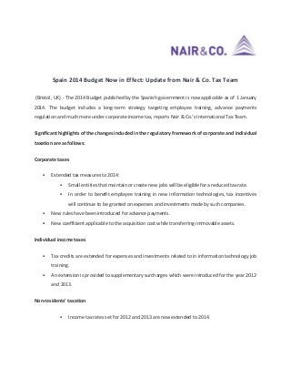 Spain 2014 Budget Now in Effect: Update from Nair & Co. Tax Team
(Bristol, UK) - The 2014 Budget published by the Spanish government is now applicable as of 1 January
2014. The budget includes a long-term strategy targeting employee training, advance payments
regulation and much more under corporate income tax, reports Nair & Co.’s International Tax Team.
Significant highlights of the changes included in the regulatory framework of corporate and individual
taxation are as follows:
Corporate taxes


Extended tax measures to 2014:


Small entities that maintain or create new jobs will be eligible for a reduced tax rate.



In order to benefit employee training in new information technologies, tax incentives
will continue to be granted on expenses and investments made by such companies.



New rules have been introduced for advance payments.



New coefficient applicable to the acquisition cost while transferring immovable assets.

Individual income taxes


Tax credits are extended for expenses and investments related to in information technology job
training.



An extension is provided to supplementary surcharges which were introduced for the year 2012
and 2013.

Non-residents’ taxation


Income tax rates set for 2012 and 2013 are now extended to 2014.

 