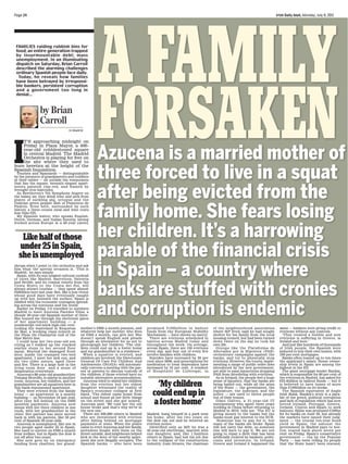A FAMILY
Page 24                                                                                                                                                                   Irish Daily Mail, Monday, July 9, 2012




 FAMILIES raiding rubbish bins for
 food; an entire generation trapped
 by insurmountable debt; mass
 unemployment. In an illuminating
 dispatch on Saturday, Brian Carroll
 described the alarming challenges
 ordinary Spanish people face daily.




                                                      FORSAKEN
  Today, he reveals how families
 have been betrayed by irresponsi-
 ble bankers, persistent corruption
 and a government too long in
 denial...



                by Brian
                Carroll
                                   In Madrid




I
    T’S approaching midnight on



                                                     Azucena is a married mother of
    Friday in Plaza Mayor, a 400-
    year-old cobblestoned square
    in central Madrid. The Madrid
    Orchestra is playing for free on
    the site where they used to


                                                     three forced to live in a squat
burn heretics at the height of the
Spanish Inquisition.
  Tourists and Spaniards — distinguishable
by the presence of grandparents and toddlers
at their tables — sit outside the restaurants




                                                     after being evicted from the
that line the square, beneath elegant apart-
ments painted clay-red, and framed by
wrought-iron balconies.
  As Beethoven’s 7th Symphony lingers on
the balmy air, they drink wine and pick from
plates of suckling pig, octopus and the




                                                     family home. She fears losing
Galician green pepper dish of Pimientos de
Padrón. Even here, surrounded by such
history, a three-course meal and wine costs
less than €€25.
  My Spanish waiter, who speaks English,
Dutch, German, and Italian fluently, having




                                                     her children. It’s a harrowing
worked across Europe in a 40-year career,



   Like half of those
  under 25 in Spain,
  she is unemployed                                  parable of the financial crisis
shrugs when I point to the orchestra and ask
him what the special occasion is. ‘This is
Madrid,’ he says simply.
  Spain, with its sun-soaked cultural cocktail       in Spain – a country where
                                                     banks are stuffed with cronies
of cities like Madrid, Barcelona, Valencia
and Seville, and its coastal resorts from the
Costa Bravo to the Costa del Sol, will
always attract tourists — they spent almost
€€50billion here last year. But, like a bon viveur
whose good days have eventually caught




                                                     and corruption is endemic
up with her, beneath the surface, Spain is
riddled with the economic contagion spread-
ing across the eurozone and the world.
  Earlier on Friday, I’d travelled to northern
Madrid to meet Azucena Paredes Villar, a
blonde 30-year-old Spanish mother of three.
She buzzed me through the electronic gates
of her apartment building — a
nondescript red-brick high-rise over-
looking dry wasteland in Roquetas            mother’s €€600 a month pension, and      promised €€100billion in bailout         of the neighbourhood association             same — bankers were giving credit to
de Mar, a working class suburb at            whatever help her mother, who lives      funds from the European Stability        where MP lived, said he had sought           everyone without any controls.
the Pinar De Chamartin end of the            on €€500 a month, can give her. She      Mechanism — have shown no mercy.         shelter for his family from the local          ‘They created a bubble and now
blue Metro line.                             doesn’t speak English and pleads           There are evictions scheduled in       housing council, but had been turned         everyone is suffering in Greece, in
  I could hear her two-year-old son          through an interpreter for us not to     barrios across Madrid today and          down twice on the day he took his            Ireland and here.’
crying as I walked up the cracked            photograph her children: ‘The chil-      throughout the week. On average,         own life.                                      And just like hundreds of thousands
marble steps to her second floor             dren could end up in a foster home       across Spain, there are 159 evictions      Groups like the Plataforma de              of Irish people, the Spanish were
squat. Beyond the damaged front              and my grandmother in a residence.’      every day, and four out of every five    Afectados por la Hipoteca (PAH)              induced to buy their own homes, with
door, inside the cramped two-bed               When a squatter is evicted, and        involve families with children.          orchestrate campaigns against the            100 per cent mortgages.
apartment, I meet her sick son, and          children are involved, the Directorate     Suicides have increased by 20 per      banks, and try to physically stop              Banks often loaned up to ten times
his two older sisters, aged three            General Of Care For Children And         cent since 2008, and prescriptions for   evictions. However, the courts, imple-       the applicant’s salary. Home owner-
and five. There is a large hole in the       Adolescents (DGAIA) will automati-       medication to treat depression have      menting a range of public order laws         ship levels in Spain are among the
living room door and a sense of              cally convene a meeting with the par-    increased by 35 per cent. A resident     introduced by the new government,            highest in the EU.
desperation everywhere.                      ent or parents to discuss custody of     of Hospitalet de Llobregat, in           are able to pass injunctions stopping          The giant mortgage lender Bankia,
  Azucena’s 88-year-old grandmother,         the children, if those evicted have no                                            PAH from interfering with evictions.         which is responsible for 80 per cent of
Tomasa Morcillo, is asleep in another        suitable alternative accommodation.                                                 As in Ireland, the people feel a huge      the evictions in Madrid, has asked for

                                                                                          ‘My children
room. Azucena, her children, and her           Azucena tried to shield her children                                            sense of injustice, that the banks are       €€23.4billion in bailout funds — but it
grandmother are all squatters here in        from the eviction but her eldest                                                  being bailed out, while all the arms         is believed to have losses of more
this bank-repossessed apartment.             daughter witnessed the reality of                                                 of the State — the government, the           than €€100billion on its books.
  They were evicted from the family
home — an apartment in a nearby
building — on November 18 last year,
                                             Spain’s economic collapse at first
                                             hand. ‘The eldest came home from
                                             school and found all her little things
                                                                                         could end up in                       legislature, the judiciary, and the
                                                                                                                               police — are used to throw people
                                                                                                                               out of their homes.
                                                                                                                                                                              The Spanish equivalent of Anglo
                                                                                                                                                                            Irish Bank, Bankia’s story is a para-
                                                                                                                                                                            ble of the greed, political corruption
after they fell behind on the €€800
monthly payments. Azucena now
sleeps with her three children in one
                                             on the street and she got scared,’
                                             Azucena said. ‘We told her the old
                                             house broke and that’s why we’re in
                                                                                         a foster home’                          Olmo Gálvez, a 31-year-old IT
                                                                                                                               entrepreneur who spent three years
                                                                                                                               working in China before returning to
                                                                                                                                                                            and lack of regulation which has now
                                                                                                                                                                            forced Ireland, Portugal, Greece,
                                                                                                                                                                            Iceland, Cyprus and Spain to seek
room, with her grandmother in the            the new one.’                                                                     Madrid in 2010, tells me: ‘The EU is         bailouts. Spain was promised €€100bn
other. Her partner has since moved             There are 300,000 others in Madrid     Madrid, hung himself in a park near      giving money to the banks but the            for its banks on June 29, but already
back in with his parents, like 50 per        who are threatened with eviction         his home, after his two years on         banks must pay interest to the ECB.          the markets have issued their judg-
cent of Spanish 30-year-olds.                after falling behind on mortgage         the dole ran out and he received an        ‘Someone has to pay for it, but            ment — the crucial ten-year bond
  Azucena is unemployed, like one in         payments or rents. When the police       eviction notice.                         many of the banks are broke. Spain           yield in Spain, the amount the
two people aged under 25 in Spain.           came to evict Azucena and her family,      Identified only as MP, he was a        will not carry the debt, so someone          government in Madrid pays to bor-
She used to survive on €€390 a month         protesters fought with them on the       45-year-old electrician, married with    else will have to pay it. We are not         row, soared back above seven per
from welfare, but in Spain the dole is       street outside, and neighbours helped    one daughter, and, like 1.5million       going to repay a debt that has been          cent on Friday. Spain’s conservative
cut off after two years.                     kick in the door of the nearby apart-    others in Spain, had lost his job due    artificially created by bankers, politi-     government — run by the Popular
  She now gets by on emergency               ment she now illegally occupies. The     to the collapse of the construction      cians and investors. In Ireland,             Party — has been telling its people
funding from charities, her grand-           Spanish banks — who have been            industry. Juan Alvarez, the chairman     Greece and Iceland it happened the           that the State hasn’t been rescued,
 