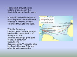 The Spanish emigration is a historic phenomenon that started during the Modern Age.During all the Modern Age the main migratory places were the colonies in America. People emigrated trying to find a job.With the American independence, emigration was hindered by the expulsion of the Spanish from America, focusing a great part of the XIX century in Cuba, Puerto Rico, Argentina, Venezuela, Mexico, Brazil, Uruguay, Chile and other American countries.