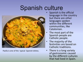 Spanish cultureSpanish is the official language in the country but there are other languages spoken within the different communities, like Catalonian.The most part of the Spanish people are  Catholic people.The majority of the festivities are based on Catholic traditions.There is a long variety of gastronomic caused by the different cultures that had lived in Spain. Paella isone of thetypicalSpanishdishes.
