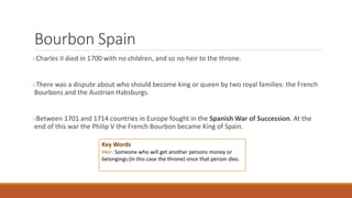 Bourbon Spain
oCharles II died in 1700 with no children, and so no heir to the throne.
oThere was a dispute about who should become king or queen by two royal families: the French
Bourbons and the Austrian Habsburgs.
oBetween 1701 and 1714 countries in Europe fought in the Spanish War of Succession. At the
end of this war the Philip V the French Bourbon became King of Spain.
Key Words
Heir: Someone who will get another persons money or
belongings (in this case the throne) once that person dies.
 