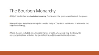 The Bourbon Monarchy
oPhilip V established an absolute monarchy. This is when the government holds all the power.
oMany changes were made during this time by Philip V, Charles III and Charles IV who were the
first Bourbon kings.
oThese changes included allocating secretaries of state, who would help the king with
government related activities like tax collecting and the organisation of armies.
 