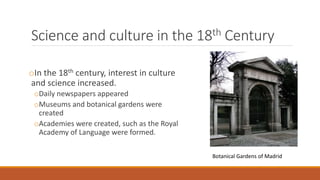 Science and culture in the 18th Century
oIn the 18th century, interest in culture
and science increased.
oDaily newspapers appeared
oMuseums and botanical gardens were
created
oAcademies were created, such as the Royal
Academy of Language were formed.
Botanical Gardens of Madrid
 