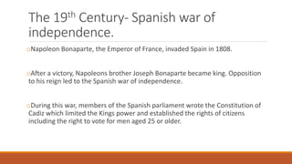 The 19th Century- Spanish war of
independence.
oNapoleon Bonaparte, the Emperor of France, invaded Spain in 1808.
oAfter a victory, Napoleons brother Joseph Bonaparte became king. Opposition
to his reign led to the Spanish war of independence.
oDuring this war, members of the Spanish parliament wrote the Constitution of
Cadiz which limited the Kings power and established the rights of citizens
including the right to vote for men aged 25 or older.
 