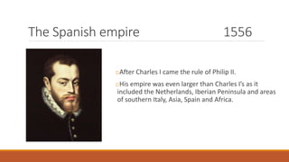 The Spanish empire 1556
oAfter Charles I came the rule of Philip II.
oHis empire was even larger than Charles I’s as it
included the Netherlands, Iberian Peninsula and areas
of southern Italy, Asia, Spain and Africa.
 