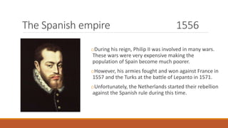 The Spanish empire 1556
oDuring his reign, Philip II was involved in many wars.
These wars were very expensive making the
population of Spain become much poorer.
oHowever, his armies fought and won against France in
1557 and the Turks at the battle of Lepanto in 1571.
oUnfortunately, the Netherlands started their rebellion
against the Spanish rule during this time.
 