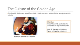 The Culture of the Golden Age
oThe Spanish Golden age lasted from 1560 – 1680 and was a period of time with great artistic
activity.
Literature
One of the worlds greatest books
was written by Miguel de Cervantes.
Lope de Vega was an important
figure, writing plays and poetry.
A painting of Miguel De Cervantes
 