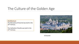The Culture of the Golden Age
Architecture
The Monastery El Escorial was built in the
16th Century.
The Cathedral of Seville was built in the
17th Century.
El Escorial
 