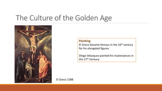 The Culture of the Golden Age
Painting
El Greco became famous in the 16th century
for his elongated figures.
Diego Velazquez painted his masterpieces in
the 17th Century.
El Greco 1588
 