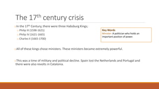 The 17th century crisis
oIn the 17th Century, there were three Habsburg Kings;
o Philip III (1598-1621)
o Philip IV (1621-1665)
o Charles II (1665-1700)
oAll of these kings chose ministers. These ministers became extremely powerful.
oThis was a time of military and political decline. Spain lost the Netherlands and Portugal and
there were also revolts in Catalonia.
Key Words
Minister: A politician who holds an
important position of power.
 