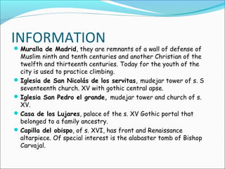 INFORMATION
Muralla de Madrid, they are remnants of a wall of defense of
Muslim ninth and tenth centuries and another Christian of the
twelfth and thirteenth centuries. Today for the youth of the
city is used to practice climbing.
Iglesia de San Nicolás de los servitas, mudejar tower of s. S
seventeenth church. XV with gothic central apse.
Iglesia San Pedro el grande, mudejar tower and church of s.
XV.
Casa de los Lujares, palace of the s. XV Gothic portal that
belonged to a family ancestry.
Capilla del obispo, of s. XVI, has front and Renaissance
altarpiece. Of special interest is the alabaster tomb of Bishop
Carvajal.
 