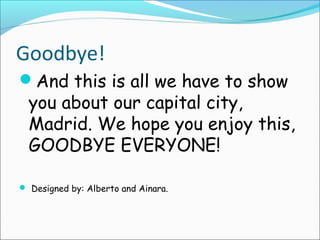 Goodbye!
And this is all we have to show
you about our capital city,
Madrid. We hope you enjoy this,
GOODBYE EVERYONE!
 Designed by: Alberto and Ainara.
 