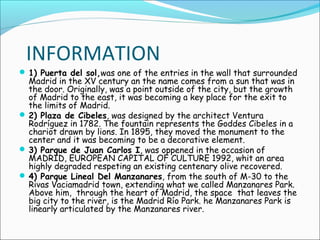 INFORMATION
 1) Puerta del sol,was one of the entries in the wall that surrounded
Madrid in the XV century an the name comes from a sun that was in
the door. Originally, was a point outside of the city, but the growth
of Madrid to the east, it was becoming a key place for the exit to
the limits of Madrid.
 2) Plaza de Cibeles, was designed by the architect Ventura
Rodríguez in 1782. The fountain represents the Goddes Cibeles in a
chariot drawn by lions. In 1895, they moved the monument to the
center and it was becoming to be a decorative element.
 3) Parque de Juan Carlos I, was oppened in the occasion of
MADRID, EUROPEAN CAPITAL OF CULTURE 1992, whit an area
highly degraded respeting an existing centenary olive recovered.
 4) Parque Lineal Del Manzanares, from the south of M-30 to the
Rivas Vaciamadrid town, extending what we called Manzanares Park.
Above him, through the heart of Madrid, the space that leaves the
big city to the river, is the Madrid Río Park. he Manzanares Park is
linearly articulated by the Manzanares river.
 