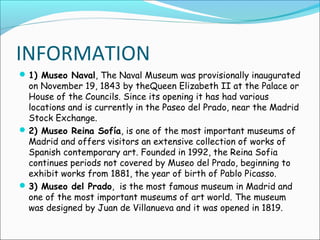 INFORMATION
1) Museo Naval, The Naval Museum was provisionally inaugurated
on November 19, 1843 by theQueen Elizabeth II at the Palace or
House of the Councils. Since its opening it has had various
locations and is currently in the Paseo del Prado, near the Madrid
Stock Exchange.
2) Museo Reina Sofía, is one of the most important museums of
Madrid and offers visitors an extensive collection of works of
Spanish contemporary art. Founded in 1992, the Reina Sofia
continues periods not covered by Museo del Prado, beginning to
exhibit works from 1881, the year of birth of Pablo Picasso.
3) Museo del Prado, is the most famous museum in Madrid and
one of the most important museums of art world. The museum
was designed by Juan de Villanueva and it was opened in 1819.
 